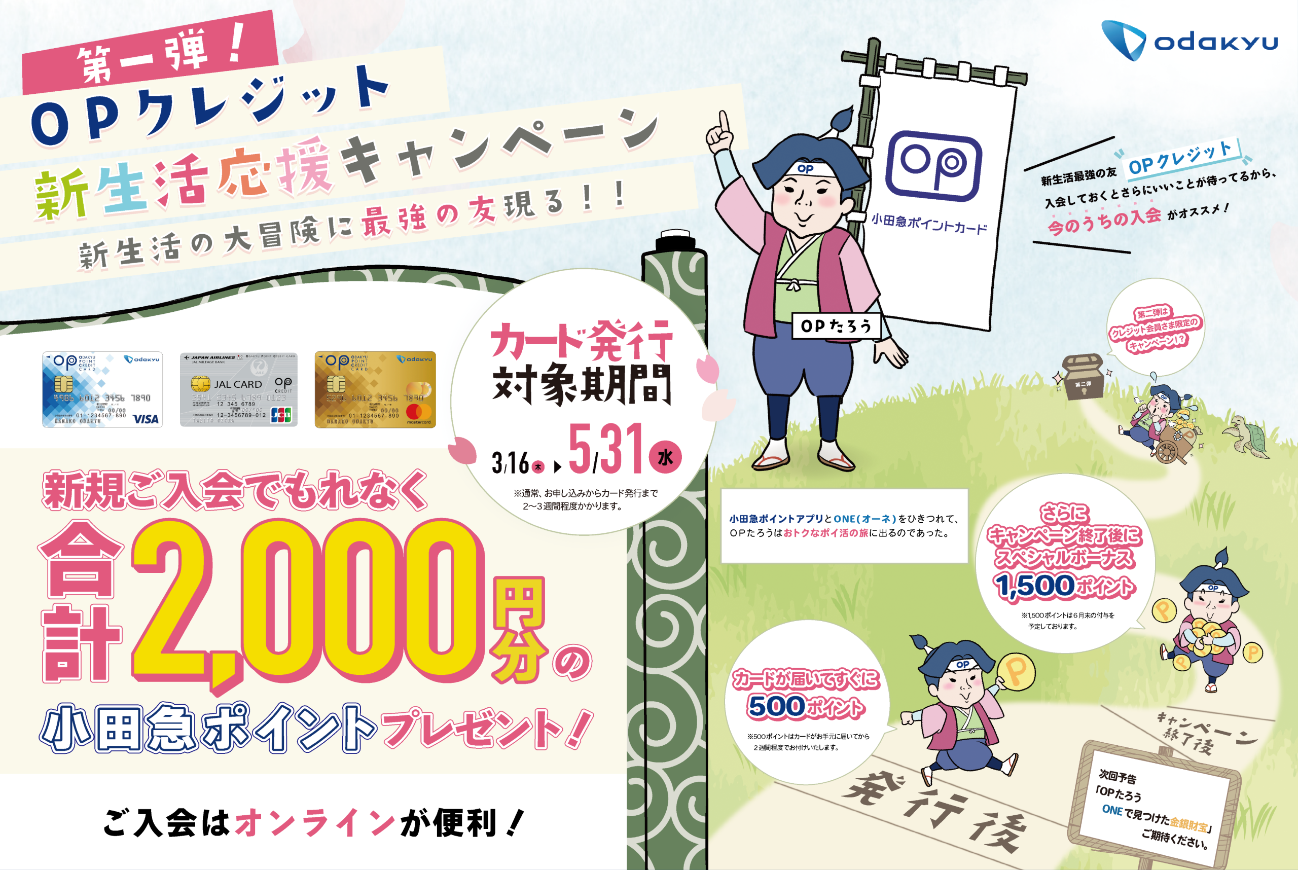 odakyu 第一弾！OPクレジット新生活応援キャンペーン新生活の大冒険に最強の友現る！！新規ご入会でもれなく合計2,000円分の小田急ポイントプレゼント！ ご入会はオンラインが便利！ カード発行対象期間3/16（木）〜5/31（水）※通常、お申し込みからカード発行まで2〜3週間程度かかります。 OPたろう　小田急ポイントカード 新生活最強の友「OPクレジット 」入会しておくとさらにいいことが待ってるから、今のうちの入会がオススメ！